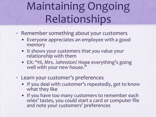 Maintaining Ongoing
Relationships
• Remember something about your customers
• Everyone appreciates an employee with a good
memory
• It shows your customers that you value your
relationship with them
• EX: “Hi, Mrs. Johnston! Hope everything’s going
well with your new house.”
• Learn your customer’s preferences
• If you deal with customer’s repeatedly, get to know
what they like
• If you have too many customers to remember each
ones’ tastes, you could start a card or computer file
and note your customers’ preferences
 