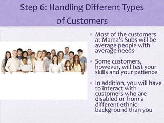 Step 6: Handling Different Types
of Customers
• Most of the customers
at Mama’s Subs will be
average people with
average needs
• Some customers,
however, will test your
skills and your patience
• In addition, you will have
to interact with
customers who are
disabled or from a
different ethnic
background than you
 