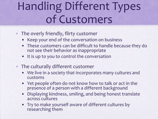 Handling Different Types
of Customers
• The overly friendly, flirty customer
• Keep your end of the conversation on business
• These customers can be difficult to handle because they do
not see their behavior as inappropriate
• It is up to you to control the conversation
• The culturally different customer
• We live in a society that incorporates many cultures and
customs
• Yet people often do not know how to talk or act in the
presence of a person with a different background
• Displaying kindness, smiling, and being honest translate
across cultures
• Try to make yourself aware of different cultures by
researching them
 