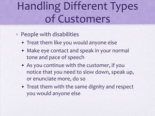 Handling Different Types
of Customers
• People with disabilities
• Treat them like you would anyone else
• Make eye contact and speak in your normal
tone and pace of speech
• As you continue with the customer, if you
notice that you need to slow down, speak up,
or enunciate more, do so
• Treat them with the same dignity and respect
you would anyone else
 