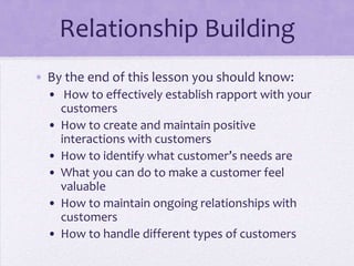 Relationship Building
• By the end of this lesson you should know:
• How to effectively establish rapport with your
customers
• How to create and maintain positive
interactions with customers
• How to identify what customer’s needs are
• What you can do to make a customer feel
valuable
• How to maintain ongoing relationships with
customers
• How to handle different types of customers
 