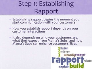 Step 1: Establishing
Rapport
• Establishing rapport begins the moment you
start communication with your customers
• How you establish rapport depends on your
customer interactions
• It also depends on who your customers are,
what they expect from Mama’s Subs, and how
Mama’s Subs can enhance customers’ lives
 