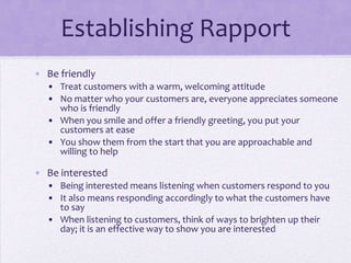 Establishing Rapport
• Be friendly
• Treat customers with a warm, welcoming attitude
• No matter who your customers are, everyone appreciates someone
who is friendly
• When you smile and offer a friendly greeting, you put your
customers at ease
• You show them from the start that you are approachable and
willing to help
• Be interested
• Being interested means listening when customers respond to you
• It also means responding accordingly to what the customers have
to say
• When listening to customers, think of ways to brighten up their
day; it is an effective way to show you are interested
 