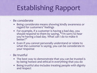 Establishing Rapport
• Be considerate
• Being considerate means showing kindly awareness or
regard for customers’ feelings
• For example, if a customer is having a bad day, you
should respond to them by saying, “I’m sorry to hear
you’re having a bad day. What can I do to make it
better?”
• Even if you cannot personally understand or relate to
what the customer is saying, you can be considerate in
your response
• Be trustful
• The best way to demonstrate that you can be trusted is
by being honest and ethical in everything that you do
• Being trustful also includes treating people with dignity
and respect
 