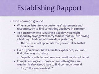 Establishing Rapport
• Find common ground
• When you listen to your customers’ statements and
responses, try to find something you have in common
• To a customer who is having a bad day, you might
respond by saying: “I’m sorry to hear that you are having
a bad day. I had one of those days yesterday.”
• The customer will appreciate that you can relate to their
experience
• Even if you did not have a similar experience, you can
find other ways to relate
• Empathize with the customer, ask questions, show interest
• Complimenting a customer on something they are
wearing is also a good way to find common ground
• E.g., “I like your watch, sir.”
 