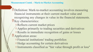 Measurement Contd. - Mark-to-Market Accounting
Definition: Mark-to-market accounting involves measuring
financial instruments at their current market value and
recognizing any changes in value in the financial statements.
Key characteristics:
oReflects current market prices
oApplies primarily to trading securities and derivatives
oResults in immediate recognition of gains or losses
Application areas:
oFinancial institutions' trading portfolios
oHedge accounting for certain derivatives
oInstruments classified as "fair value through profit or loss"
 