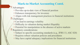 Mark-to-Market Accounting Contd.
 Advantages:
o Provides up-to-date view of financial position
o Enhances transparency for investors
o Aligns with risk management practices in financial institutions
 Challenges:
o Can lead to earnings volatility
o Difficulty in valuation during market illiquidity
o Potential for manipulation in the absence of active markets
 Regulatory considerations:
o Subject to specific accounting standards (e.g., IFRS 13, ASC 820)
o Requires robust valuation policies and procedures
o May have capital adequacy implications for financial institutions
 