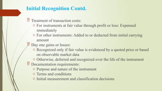 Initial Recognition Contd.
 Treatment of transaction costs:
o For instruments at fair value through profit or loss: Expensed
immediately
o For other instruments: Added to or deducted from initial carrying
amount
 Day one gains or losses:
o Recognized only if fair value is evidenced by a quoted price or based
on observable market data
o Otherwise, deferred and recognized over the life of the instrument
 Documentation requirements:
o Purpose and nature of the instrument
o Terms and conditions
o Initial measurement and classification decisions
 