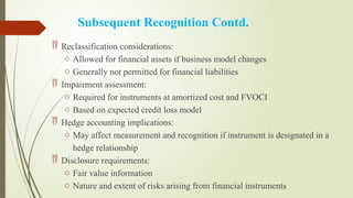 Subsequent Recognition Contd.
 Reclassification considerations:
o Allowed for financial assets if business model changes
o Generally not permitted for financial liabilities
 Impairment assessment:
o Required for instruments at amortized cost and FVOCI
o Based on expected credit loss model
 Hedge accounting implications:
o May affect measurement and recognition if instrument is designated in a
hedge relationship
 Disclosure requirements:
o Fair value information
o Nature and extent of risks arising from financial instruments
 