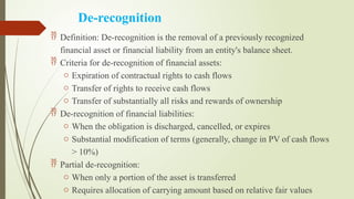 De-recognition
 Definition: De-recognition is the removal of a previously recognized
financial asset or financial liability from an entity's balance sheet.
 Criteria for de-recognition of financial assets:
o Expiration of contractual rights to cash flows
o Transfer of rights to receive cash flows
o Transfer of substantially all risks and rewards of ownership
 De-recognition of financial liabilities:
o When the obligation is discharged, cancelled, or expires
o Substantial modification of terms (generally, change in PV of cash flows
> 10%)
 Partial de-recognition:
o When only a portion of the asset is transferred
o Requires allocation of carrying amount based on relative fair values
 