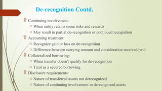 De-recognition Contd.
 Continuing involvement:
o When entity retains some risks and rewards
o May result in partial de-recognition or continued recognition
 Accounting treatment:
o Recognize gain or loss on de-recognition
o Difference between carrying amount and consideration received/paid
 Collateralized borrowing:
o When transfer doesn't qualify for de-recognition
o Treat as a secured borrowing
 Disclosure requirements:
o Nature of transferred assets not derecognized
o Nature of continuing involvement in derecognized assets
 