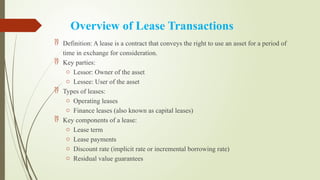 Overview of Lease Transactions
 Definition: A lease is a contract that conveys the right to use an asset for a period of
time in exchange for consideration.
 Key parties:
o Lessor: Owner of the asset
o Lessee: User of the asset
 Types of leases:
o Operating leases
o Finance leases (also known as capital leases)
 Key components of a lease:
o Lease term
o Lease payments
o Discount rate (implicit rate or incremental borrowing rate)
o Residual value guarantees
 