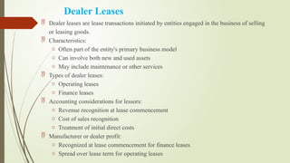 Dealer Leases
 Dealer leases are lease transactions initiated by entities engaged in the business of selling
or leasing goods.
 Characteristics:
o Often part of the entity's primary business model
o Can involve both new and used assets
o May include maintenance or other services
 Types of dealer leases:
o Operating leases
o Finance leases
 Accounting considerations for lessors:
o Revenue recognition at lease commencement
o Cost of sales recognition
o Treatment of initial direct costs
 Manufacturer or dealer profit:
o Recognized at lease commencement for finance leases
o Spread over lease term for operating leases
 