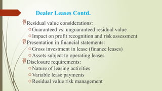Dealer Leases Contd.
Residual value considerations:
oGuaranteed vs. unguaranteed residual value
oImpact on profit recognition and risk assessment
Presentation in financial statements:
oGross investment in lease (finance leases)
oAssets subject to operating leases
Disclosure requirements:
oNature of leasing activities
oVariable lease payments
oResidual value risk management
 