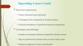 Operating Leases Contd.
 Disclosure requirements:
o Future minimum lease payments
o Contingent rents recognized as income/expense
o General description of significant leasing arrangements
 Advantages and challenges:
o Simpler accounting treatment compared to finance leases
o May be preferred for shorter-term or lower-value assets
o Requires judgment in lease classification
 