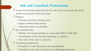 Sale and Leaseback Transactions
 A sale and leaseback transaction involves the sale of an asset by the owner
and the leasing back of the same asset.
 Purpose:
o Generate cash from existing assets
o Improve balance sheet metrics
o Potentially achieve tax benefits
 Key considerations:
o Whether the transfer qualifies as a sale under IFRS 15/ASC 606
o Classification of the leaseback (operating vs. finance)
o Fair value of the asset vs. sale price
 Accounting implications:
o If transfer is a sale: Recognize sale and leaseback
o If transfer is not a sale: Account for as a financing transaction
 