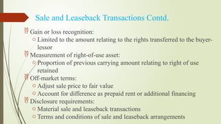 Sale and Leaseback Transactions Contd.
 Gain or loss recognition:
o Limited to the amount relating to the rights transferred to the buyer-
lessor
 Measurement of right-of-use asset:
o Proportion of previous carrying amount relating to right of use
retained
 Off-market terms:
o Adjust sale price to fair value
o Account for difference as prepaid rent or additional financing
 Disclosure requirements:
o Material sale and leaseback transactions
o Terms and conditions of sale and leaseback arrangements
 