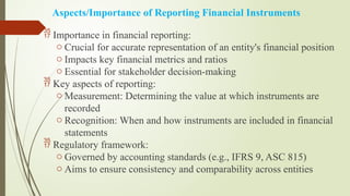 Aspects/Importance of Reporting Financial Instruments
 Importance in financial reporting:
o Crucial for accurate representation of an entity's financial position
o Impacts key financial metrics and ratios
o Essential for stakeholder decision-making
 Key aspects of reporting:
o Measurement: Determining the value at which instruments are
recorded
o Recognition: When and how instruments are included in financial
statements
 Regulatory framework:
o Governed by accounting standards (e.g., IFRS 9, ASC 815)
o Aims to ensure consistency and comparability across entities
 