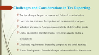 Challenges and Considerations in Tax Reporting
 Tax law changes: Impact on current and deferred tax calculations
 Uncertain tax positions: Recognition and measurement principles
 Valuation allowances: Assessing recoverability of deferred tax assets
 Global operations: Transfer pricing, foreign tax credits, multiple
jurisdictions
 Disclosure requirements: Increasing complexity and detail required
 Future developments: Potential changes in international tax frameworks
 