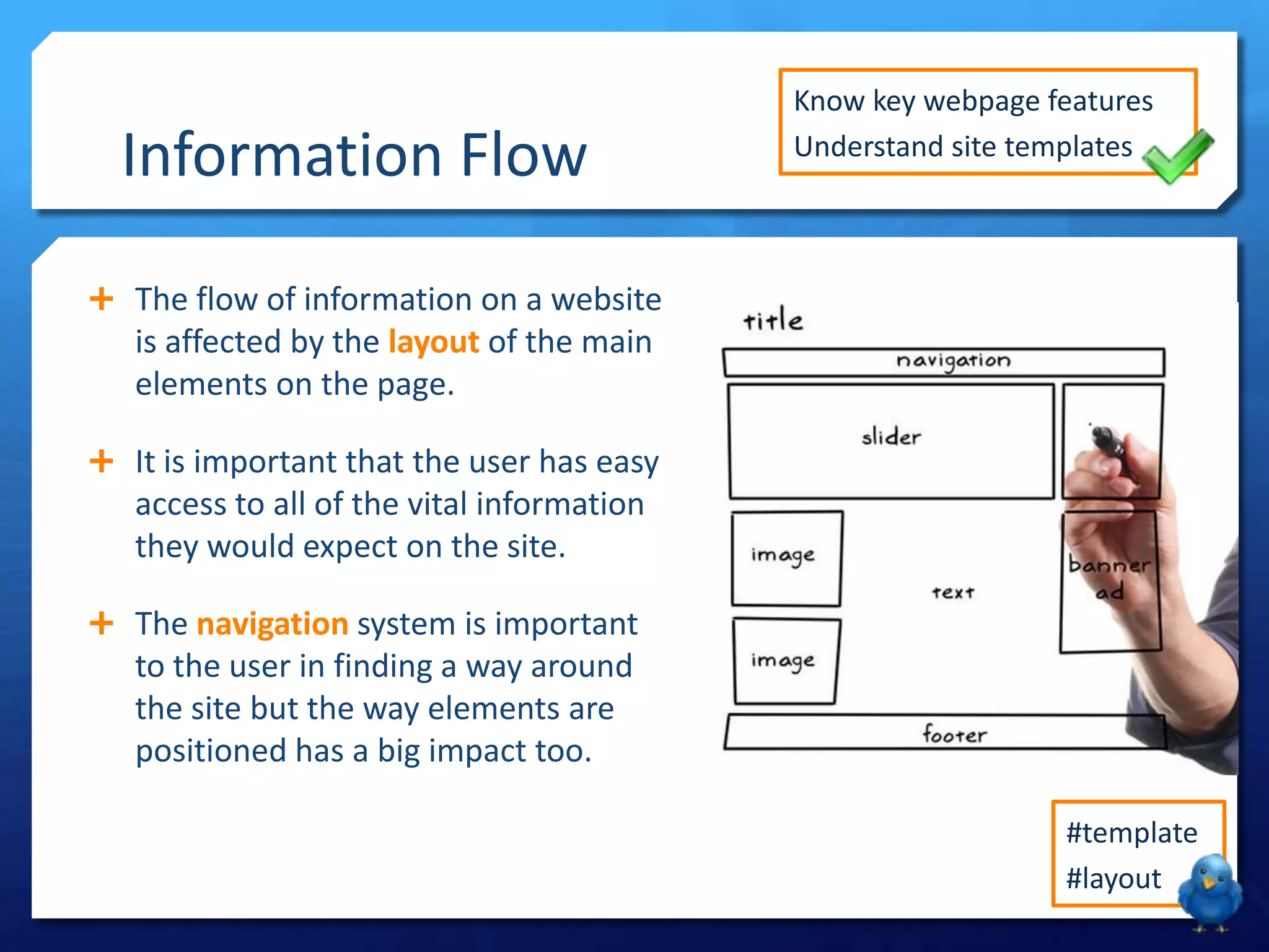 Information Flow

Know key webpage features
Understand site templates

 The flow of information on a website

is affected by the layout of the main
elements on the page.
 It is important that the user has easy

access to all of the vital information
they would expect on the site.
 The navigation system is important

to the user in finding a way around
the site but the way elements are
positioned has a big impact too.
#template
#layout

 