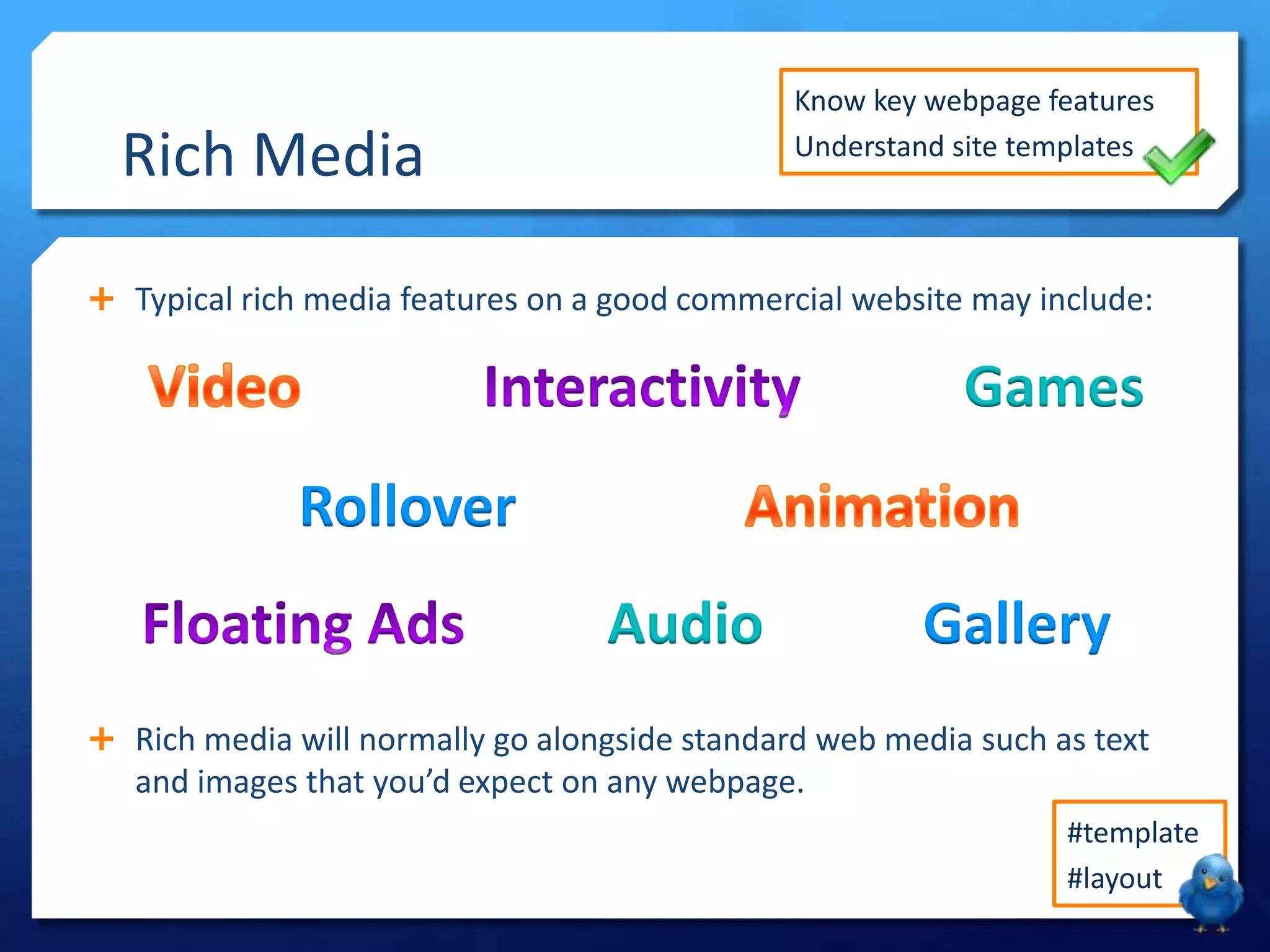 Know key webpage features
Understand site templates

Rich Media

 Typical rich media features on a good commercial website may include:

Games
Rollover
Audio

Gallery

 Rich media will normally go alongside standard web media such as text

and images that you’d expect on any webpage.
#template
#layout

 
