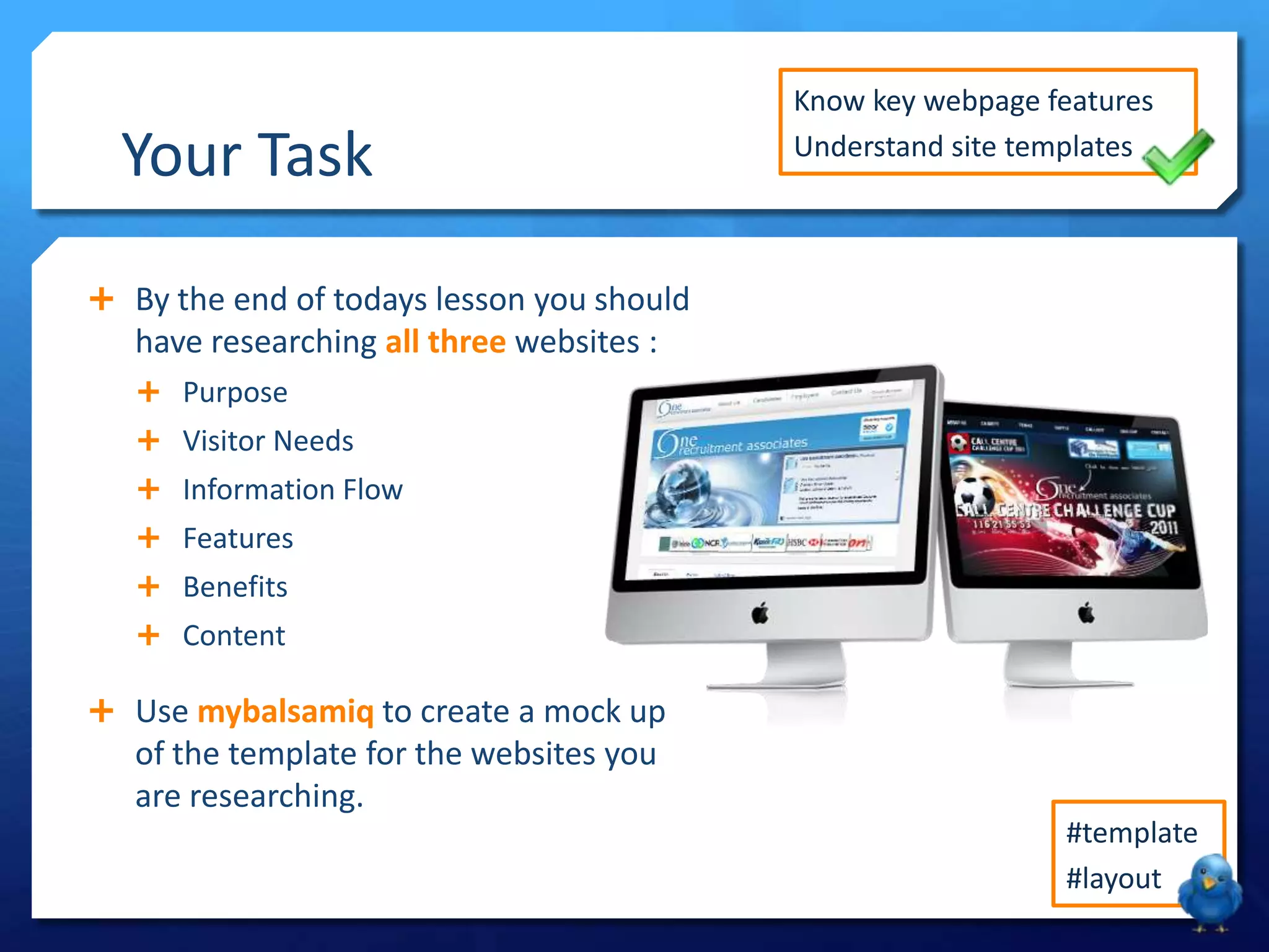 Your Task

Know key webpage features
Understand site templates

 By the end of todays lesson you should

have researching all three websites :
 Purpose
 Visitor Needs
 Information Flow

 Features
 Benefits
 Content

 Use mybalsamiq to create a mock up

of the template for the websites you
are researching.
#template
#layout

 