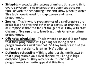 • Stripping – broadcasting a programming at the same time
every day/week. This ensures that audiences become
familiar with the scheduling time and know when to watch.
This technique is used for soap operas and news
programmes.
• Zoning – This is where programmes of a similar genre are
broadcast one after the other on a particular channel. The
assumption is that the fans of the genre will stay with that
channel. Five use this to broadcast their American crime
programmes.
• Offensive scheduling – This is where a channel is confident
that their programme will gain higher rating than a
programme on a rival channel. So they broadcast it at the
same time in order to lure the ‘live’ audience.
• Defensive scheduling – This is where a channel is aware
that a programme on a rival channel will bring in high
audience figures. They may decide to schedule a
programme of minority appeal at this time.

 