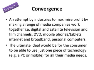 Convergence
• An attempt by industries to maximise profit by
making a range of media companies work
together i.e. digital and satellite television and
film channels, DVD, mobile phones/tablets,
internet and broadband, personal computers.
• The ultimate ideal would be for the consumer
to be able to use just one piece of technology
(e.g, a PC or mobile) for all their media needs.

 