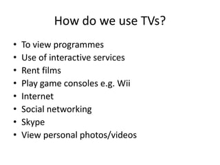 How do we use TVs?
•
•
•
•
•
•
•
•

To view programmes
Use of interactive services
Rent films
Play game consoles e.g. Wii
Internet
Social networking
Skype
View personal photos/videos

 