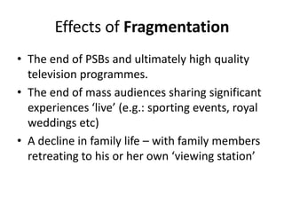 Effects of Fragmentation
• The end of PSBs and ultimately high quality
television programmes.
• The end of mass audiences sharing significant
experiences ‘live’ (e.g.: sporting events, royal
weddings etc)
• A decline in family life – with family members
retreating to his or her own ‘viewing station’

 