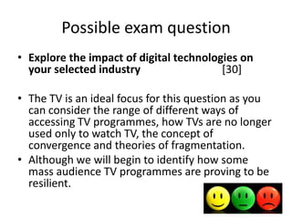 Possible exam question
• Explore the impact of digital technologies on
your selected industry
[30]
• The TV is an ideal focus for this question as you
can consider the range of different ways of
accessing TV programmes, how TVs are no longer
used only to watch TV, the concept of
convergence and theories of fragmentation.
• Although we will begin to identify how some
mass audience TV programmes are proving to be
resilient.

 