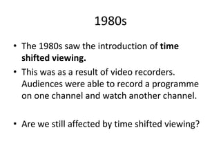 1980s
• The 1980s saw the introduction of time
shifted viewing.
• This was as a result of video recorders.
Audiences were able to record a programme
on one channel and watch another channel.
• Are we still affected by time shifted viewing?

 
