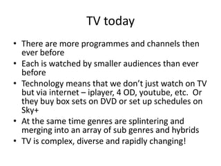 TV today
• There are more programmes and channels then
ever before
• Each is watched by smaller audiences than ever
before
• Technology means that we don’t just watch on TV
but via internet – iplayer, 4 OD, youtube, etc. Or
they buy box sets on DVD or set up schedules on
Sky+
• At the same time genres are splintering and
merging into an array of sub genres and hybrids
• TV is complex, diverse and rapidly changing!

 