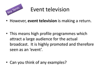 Event television
• However, event television is making a return.
• This means high profile programmes which
attract a large audience for the actual
broadcast. It is highly promoted and therefore
seen as an ‘event’.

• Can you think of any examples?

 