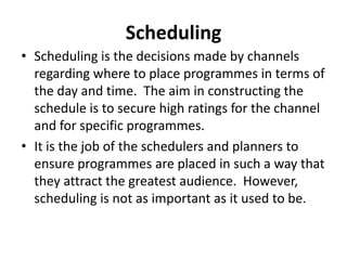 Scheduling
• Scheduling is the decisions made by channels
regarding where to place programmes in terms of
the day and time. The aim in constructing the
schedule is to secure high ratings for the channel
and for specific programmes.
• It is the job of the schedulers and planners to
ensure programmes are placed in such a way that
they attract the greatest audience. However,
scheduling is not as important as it used to be.

 