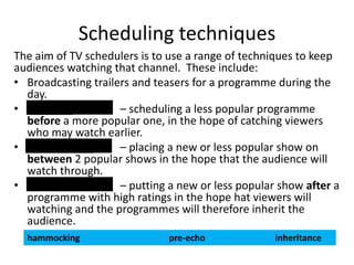 Scheduling techniques
The aim of TV schedulers is to use a range of techniques to keep
audiences watching that channel. These include:
• Broadcasting trailers and teasers for a programme during the
day.
• Pre-echo
– scheduling a less popular programme
before a more popular one, in the hope of catching viewers
who may watch earlier.
• Hammocking
– placing a new or less popular show on
between 2 popular shows in the hope that the audience will
watch through.
• Inheritance
– putting a new or less popular show after a
programme with high ratings in the hope hat viewers will
watching and the programmes will therefore inherit the
audience.
hammocking

pre-echo

inheritance

 