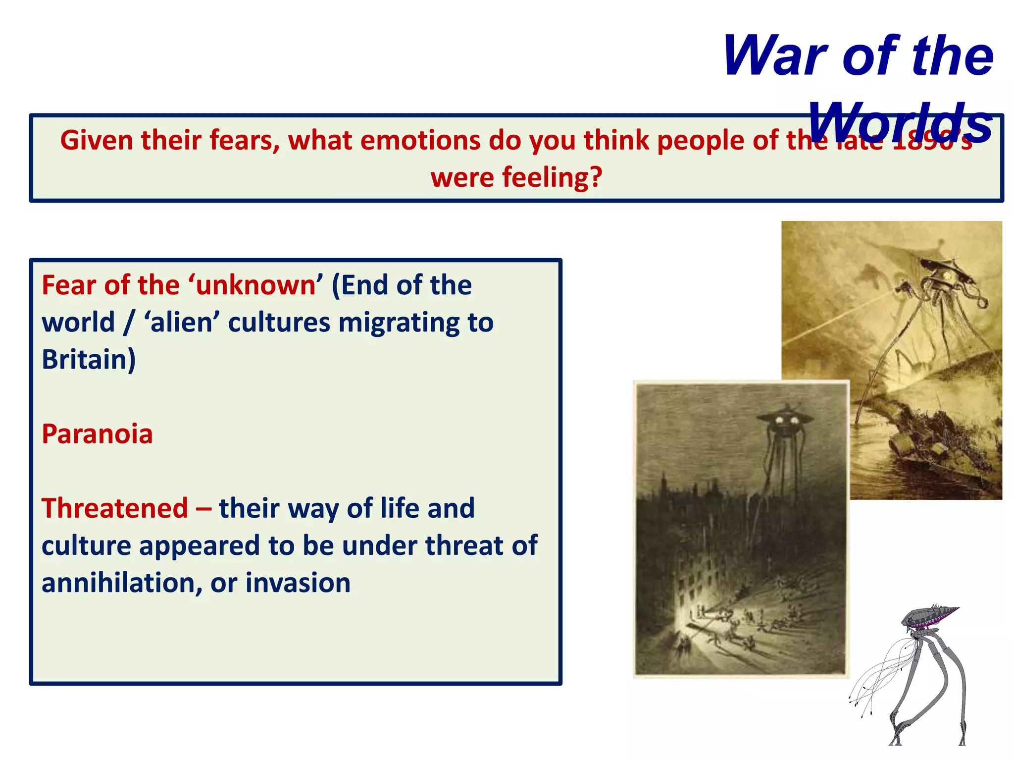 War of the
                                                          Worlds
 Given their fears, what emotions do you think people of the late 1890’s
                               were feeling?


Fear of the ‘unknown’ (End of the
world / ‘alien’ cultures migrating to
Britain)

Paranoia

Threatened – their way of life and
culture appeared to be under threat of
annihilation, or invasion
 