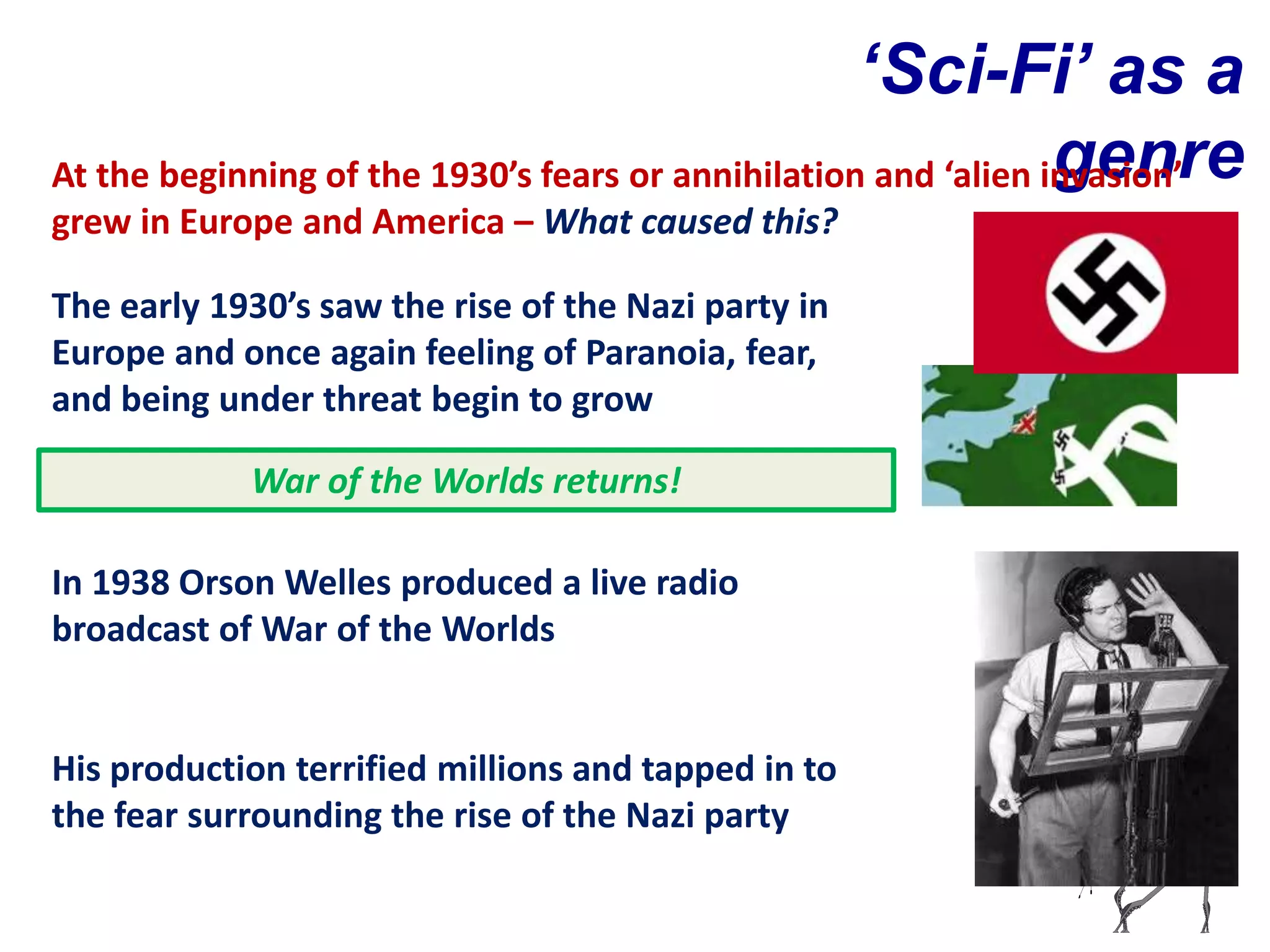‘Sci-Fi’ as a
                                                                 genre
At the beginning of the 1930’s fears or annihilation and ‘alien invasion’
grew in Europe and America – What caused this?

The early 1930’s saw the rise of the Nazi party in
Europe and once again feeling of Paranoia, fear,
and being under threat begin to grow

            War of the Worlds returns!

In 1938 Orson Welles produced a live radio
broadcast of War of the Worlds


His production terrified millions and tapped in to
the fear surrounding the rise of the Nazi party
 