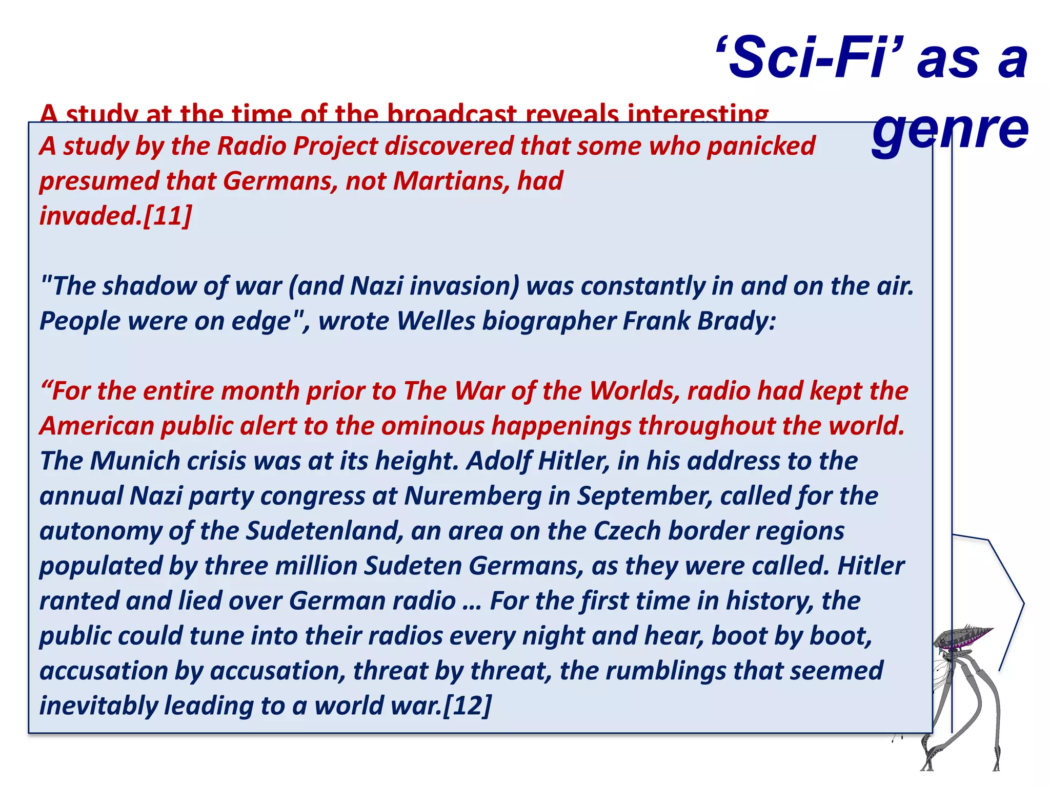 ‘Sci-Fi’ as a
A study at the time of the broadcast reveals interesting
A study by the Radiopeople found the broadcastwho panicked
findings in to why Project discovered that some so         genre
presumed that Germans, not Martians, had
terrifying
invaded.[11]

"The shadow of war (and Nazi invasion) was constantly in and on the air.
People were on edge", wrote Welles biographer Frank Brady:

“For the entire month prior to The War of the Worlds, radio had kept the
American public alert to the ominous happenings throughout the world.
The Munich crisis was at its height. Adolf Hitler, in his address to the
annual Nazi party congress at Nuremberg in September, called for the
autonomy of the Sudetenland, an area on the Czech border regions
populated by three million Sudeten Germans, as they were called. Hitler
ranted and lied over German radio … For the first time in history, the
public could tune into their radios every night and hear, boot by boot,
accusation by accusation, threat by threat, the rumblings that seemed
inevitably leading to a world war.[12]
 