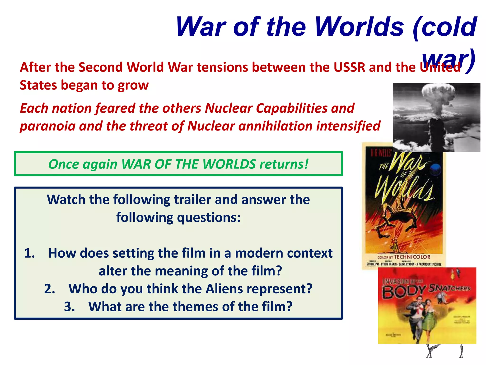 War of the Worlds (cold
                                                             war)
After the Second World War tensions between the USSR and the United
States began to grow
Each nation feared the others Nuclear Capabilities and
paranoia and the threat of Nuclear annihilation intensified

    Once again WAR OF THE WORLDS returns!

    Watch the following trailer and answer the
               following questions:

1. How does setting the film in a modern context
          alter the meaning of the film?
   2. Who do you think the Aliens represent?
      3. What are the themes of the film?
 