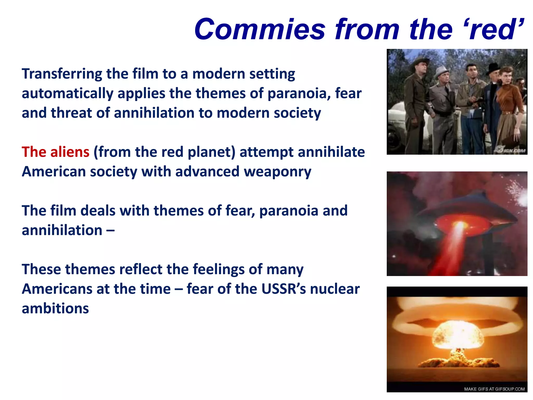 Commies from the ‘red’
Transferring the film to a modern setting planet?
automatically applies the themes of paranoia, fear
and threat of annihilation to modern society

The aliens (from the red planet) attempt annihilate
American society with advanced weaponry

The film deals with themes of fear, paranoia and
annihilation –

These themes reflect the feelings of many
Americans at the time – fear of the USSR’s nuclear
ambitions
 