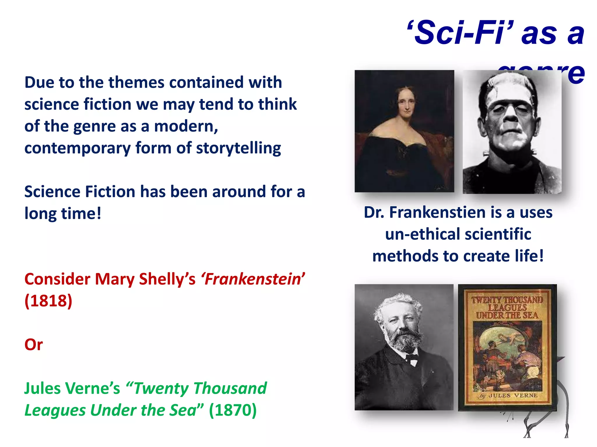 ‘Sci-Fi’ as a
Due to the themes contained with                   genre
science fiction we may tend to think
of the genre as a modern,
contemporary form of storytelling

Science Fiction has been around for a
long time!                              Dr. Frankenstien is a uses
                                           un-ethical scientific
                                         methods to create life!
Consider Mary Shelly’s ‘Frankenstein’
(1818)

Or

Jules Verne’s “Twenty Thousand
Leagues Under the Sea” (1870)
 