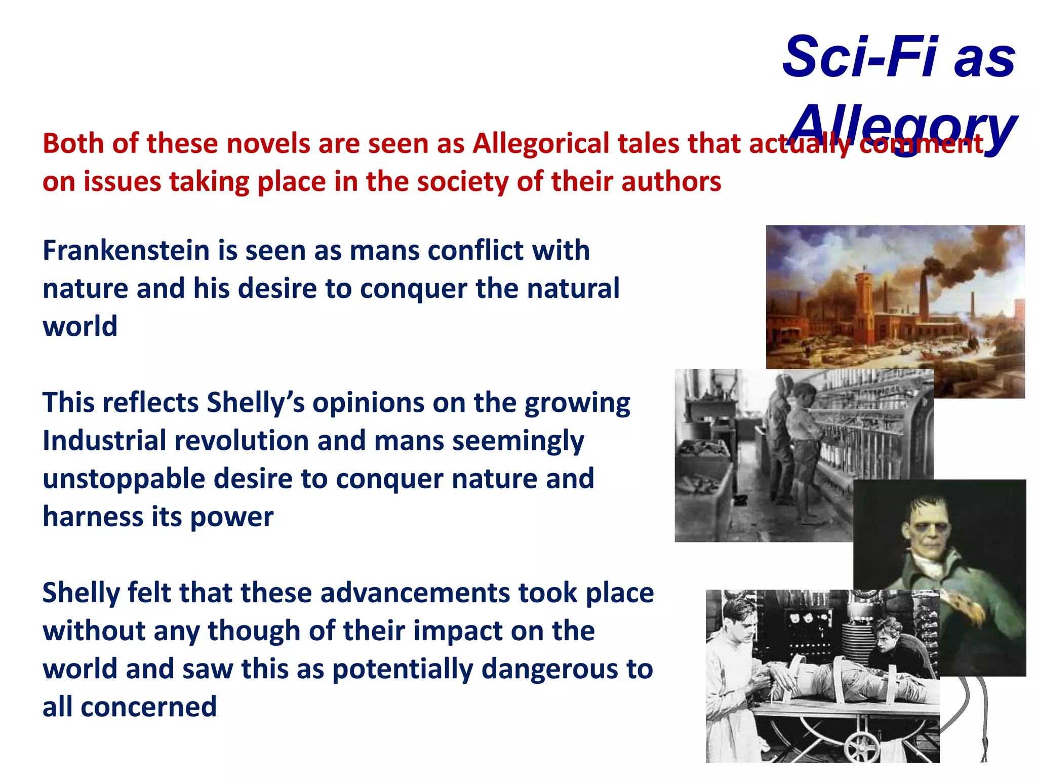 Sci-Fi as
                                                           Allegory
Both of these novels are seen as Allegorical tales that actually comment
on issues taking place in the society of their authors

Frankenstein is seen as mans conflict with
nature and his desire to conquer the natural
world

This reflects Shelly’s opinions on the growing
Industrial revolution and mans seemingly
unstoppable desire to conquer nature and
harness its power

Shelly felt that these advancements took place
without any though of their impact on the
world and saw this as potentially dangerous to
all concerned
 