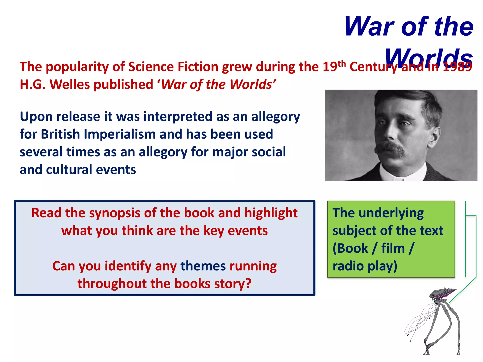 War of the
                                                  th      Worlds
The popularity of Science Fiction grew during the 19 Century and in 1989
H.G. Welles published ‘War of the Worlds’

Upon release it was interpreted as an allegory
for British Imperialism and has been used
several times as an allegory for major social
and cultural events

 Read the synopsis of the book and highlight     The underlying
     what you think are the key events           subject of the text
                                                 (Book / film /
     Can you identify any themes running         radio play)
         throughout the books story?
 