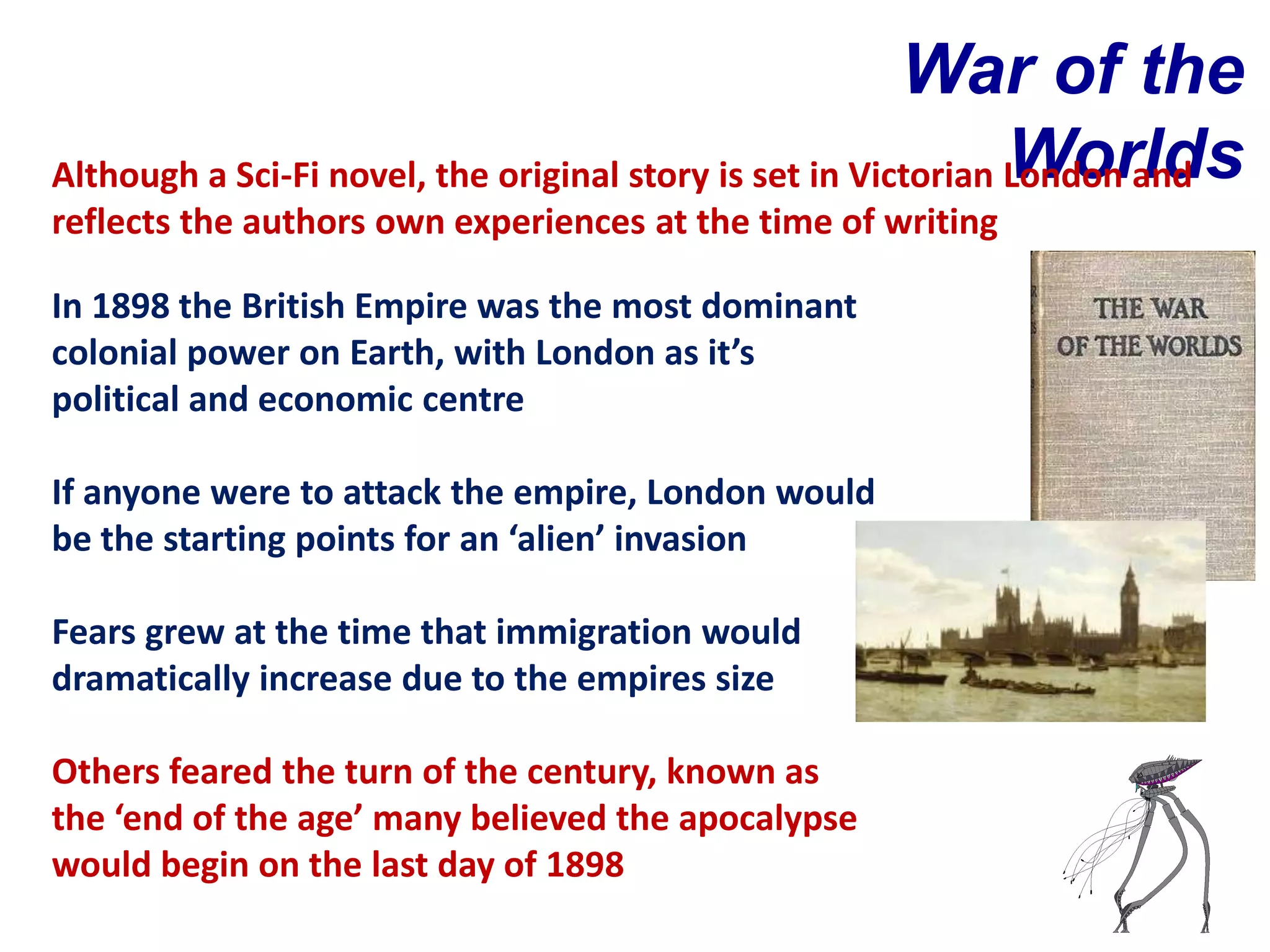 War of the
                                                                Worlds
Although a Sci-Fi novel, the original story is set in Victorian London and
reflects the authors own experiences at the time of writing

In 1898 the British Empire was the most dominant
colonial power on Earth, with London as it’s
political and economic centre

If anyone were to attack the empire, London would
be the starting points for an ‘alien’ invasion

Fears grew at the time that immigration would
dramatically increase due to the empires size

Others feared the turn of the century, known as
the ‘end of the age’ many believed the apocalypse
would begin on the last day of 1898
 