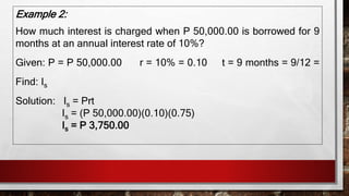 Example 2:
How much interest is charged when P 50,000.00 is borrowed for 9
months at an annual interest rate of 10%?
Given: P = P 50,000.00 r = 10% = 0.10 t = 9 months = 9/12 =
Find: Is
Solution: Is = Prt
Is = (P 50,000.00)(0.10)(0.75)
Is = P 3,750.00
 