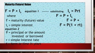 Maturity (Future) Value
F = P + Is equation 1 -------- substituting Is = Prt
where F = P + Is
F = maturity (future) value F = P +
Is = simple interest F = P(1 + rt)
equation 2
P = principal or the amount
invested or borrowed
r = simple interest rate
t = term or time in years
 