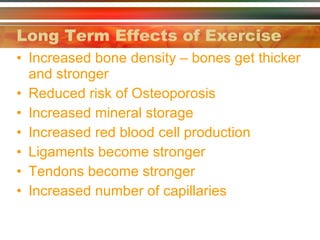 Long Term Effects of Exercise Increased bone density – bones get thicker and stronger Reduced risk of Osteoporosis Increased mineral storage Increased red blood cell production Ligaments become stronger Tendons become stronger Increased number of capillaries  