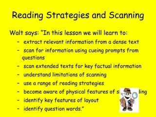 Reading Strategies and Scanning Walt says: “In this lesson we will learn to: extract relevant information from a dense text scan for information using cueing prompts from questions scan extended texts for key factual information understand limitations of scanning use a range of reading strategies become aware of physical features of skim reading identify key features of layout identify question words.” 
