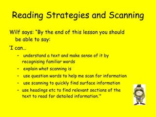 Reading Strategies and Scanning Wilf says: “By the end of this lesson you should be able to say: ‘ I can… understand a text and make sense of it by recognising familiar words explain what scanning is use question words to help me scan for information use scanning to quickly find surface information use headings etc to find relevant sections of the text to read for detailed information.’”  